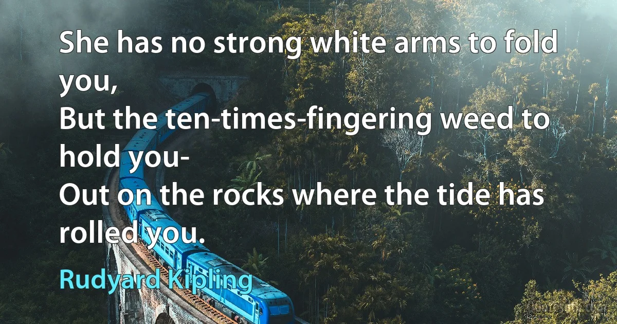 She has no strong white arms to fold you,
But the ten-times-fingering weed to hold you-
Out on the rocks where the tide has rolled you. (Rudyard Kipling)