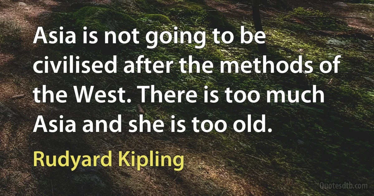 Asia is not going to be civilised after the methods of the West. There is too much Asia and she is too old. (Rudyard Kipling)