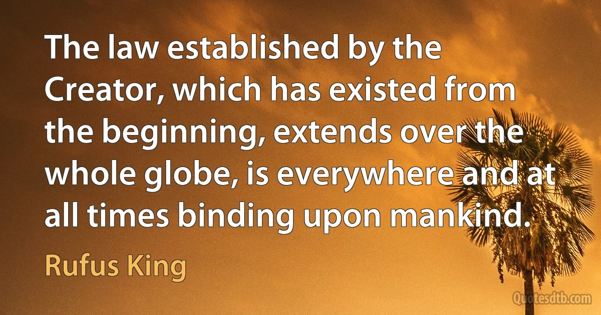 The law established by the Creator, which has existed from the beginning, extends over the whole globe, is everywhere and at all times binding upon mankind. (Rufus King)