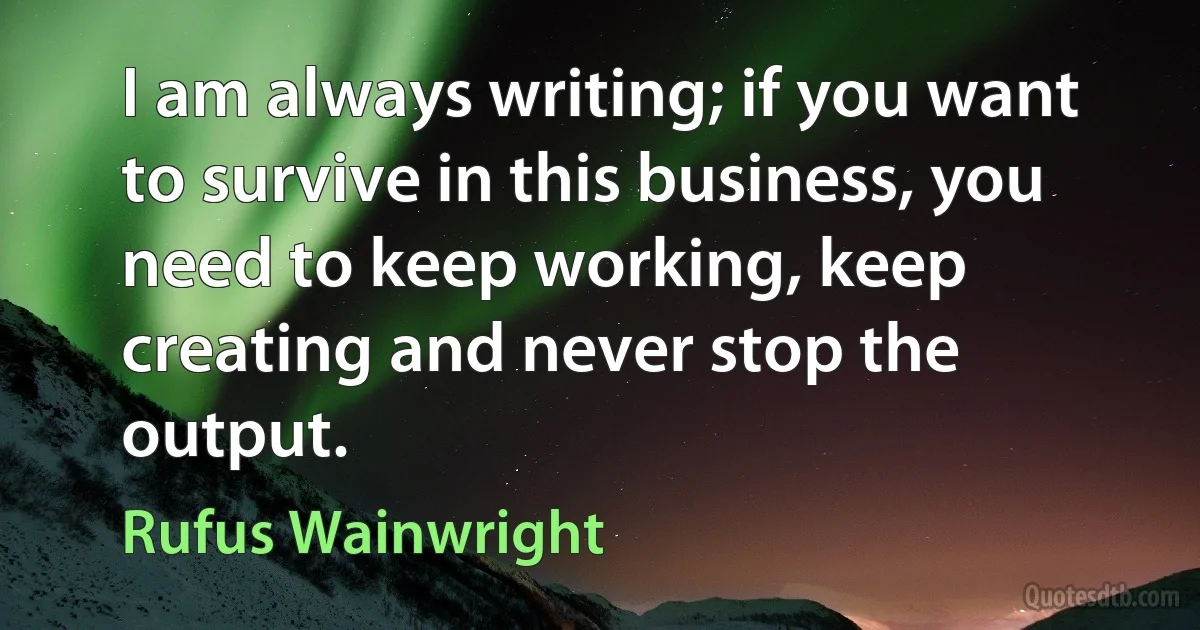 I am always writing; if you want to survive in this business, you need to keep working, keep creating and never stop the output. (Rufus Wainwright)