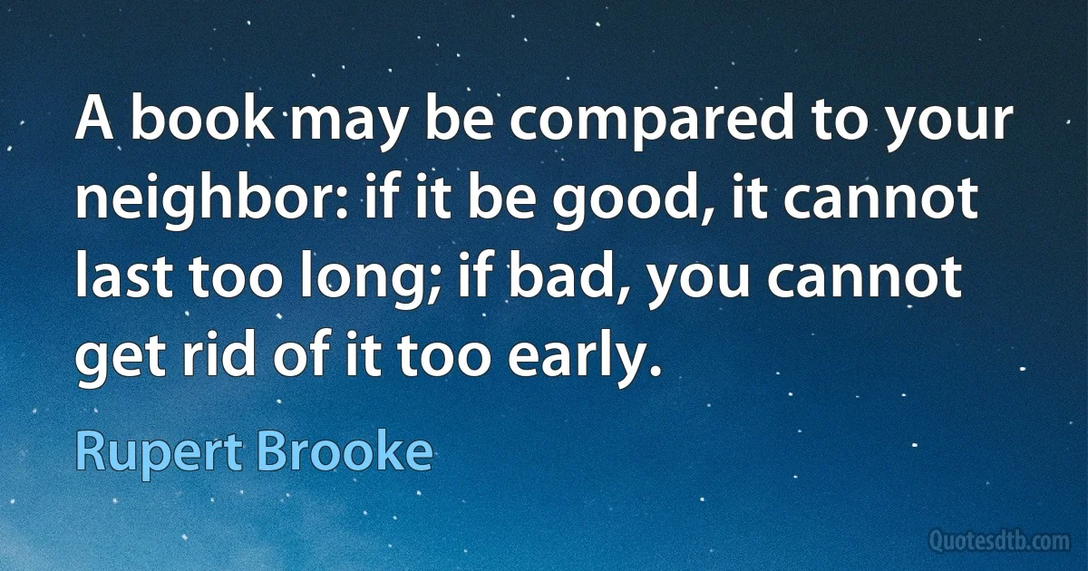 A book may be compared to your neighbor: if it be good, it cannot last too long; if bad, you cannot get rid of it too early. (Rupert Brooke)