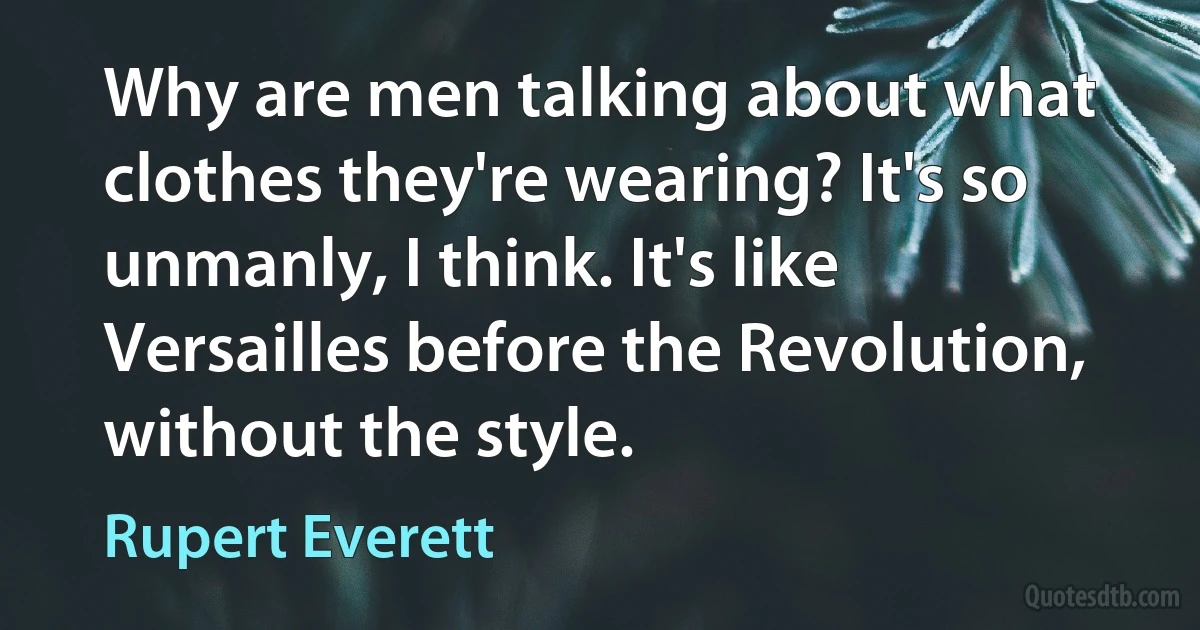 Why are men talking about what clothes they're wearing? It's so unmanly, I think. It's like Versailles before the Revolution, without the style. (Rupert Everett)