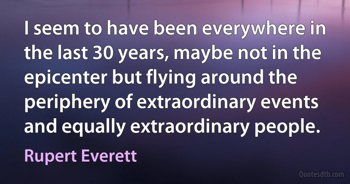 I seem to have been everywhere in the last 30 years, maybe not in the epicenter but flying around the periphery of extraordinary events and equally extraordinary people. (Rupert Everett)