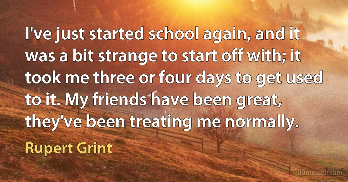 I've just started school again, and it was a bit strange to start off with; it took me three or four days to get used to it. My friends have been great, they've been treating me normally. (Rupert Grint)