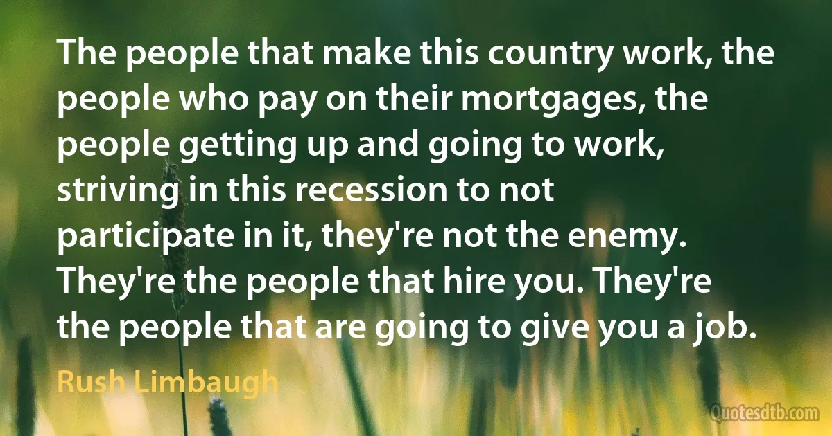 The people that make this country work, the people who pay on their mortgages, the people getting up and going to work, striving in this recession to not participate in it, they're not the enemy. They're the people that hire you. They're the people that are going to give you a job. (Rush Limbaugh)