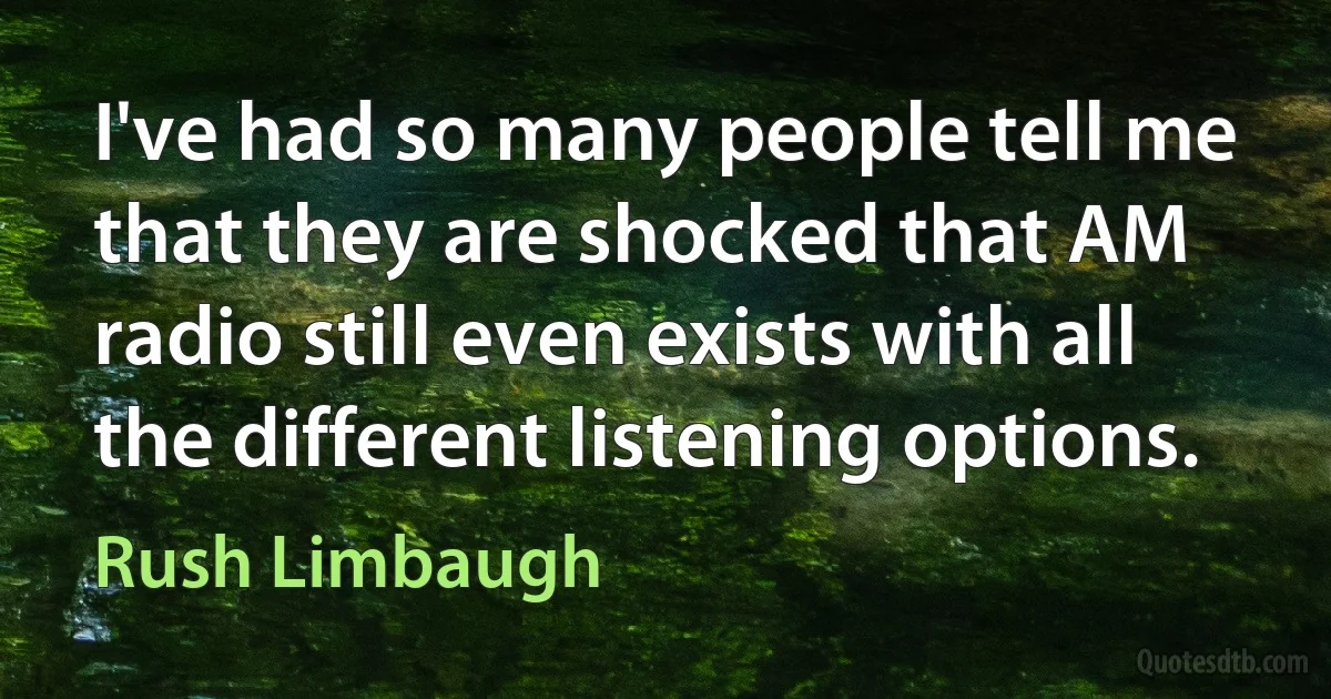 I've had so many people tell me that they are shocked that AM radio still even exists with all the different listening options. (Rush Limbaugh)