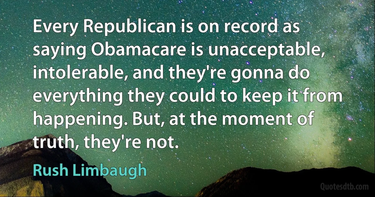 Every Republican is on record as saying Obamacare is unacceptable, intolerable, and they're gonna do everything they could to keep it from happening. But, at the moment of truth, they're not. (Rush Limbaugh)