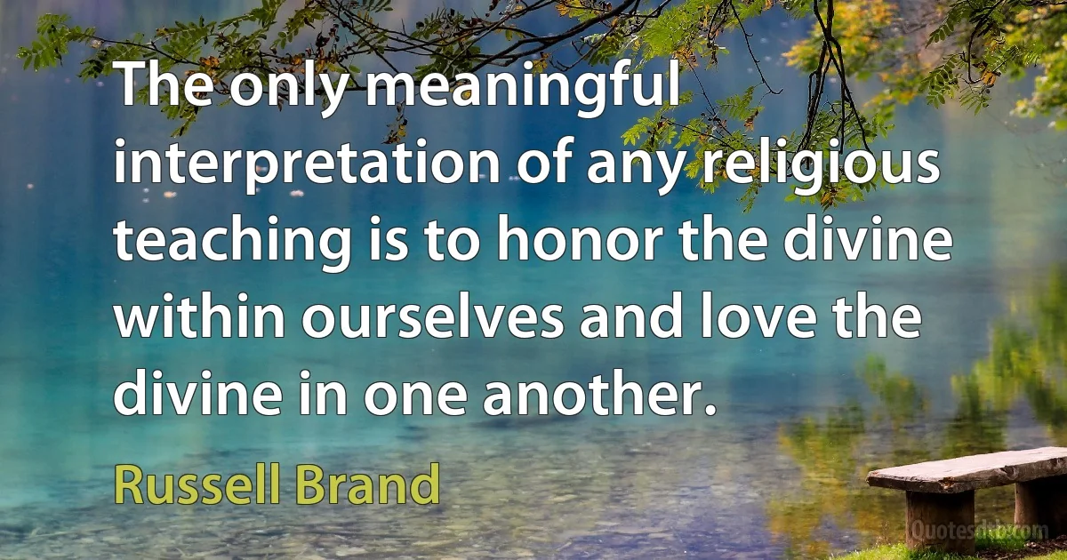 The only meaningful interpretation of any religious teaching is to honor the divine within ourselves and love the divine in one another. (Russell Brand)