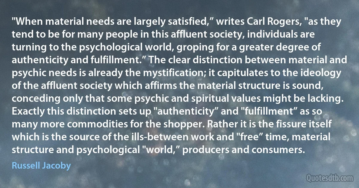 "When material needs are largely satisfied,” writes Carl Rogers, "as they tend to be for many people in this affluent society, individuals are turning to the psychological world, groping for a greater degree of authenticity and fulfillment.” The clear distinction between material and psychic needs is already the mystification; it capitulates to the ideology of the affluent society which affirms the material structure is sound, conceding only that some psychic and spiritual values might be lacking. Exactly this distinction sets up "authenticity” and "fulfillment” as so many more commodities for the shopper. Rather it is the fissure itself which is the source of the ills-between work and "free” time, material structure and psychological "world,” producers and consumers. (Russell Jacoby)