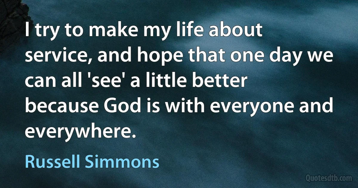 I try to make my life about service, and hope that one day we can all 'see' a little better because God is with everyone and everywhere. (Russell Simmons)