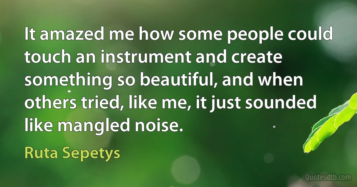 It amazed me how some people could touch an instrument and create something so beautiful, and when others tried, like me, it just sounded like mangled noise. (Ruta Sepetys)