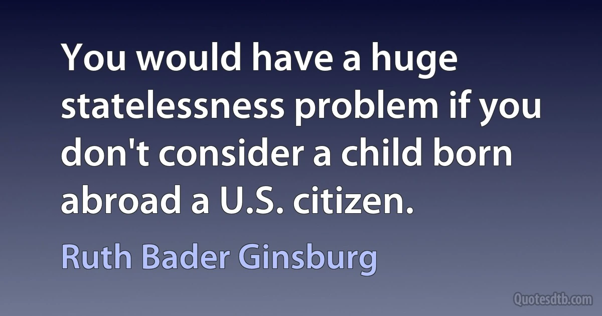 You would have a huge statelessness problem if you don't consider a child born abroad a U.S. citizen. (Ruth Bader Ginsburg)