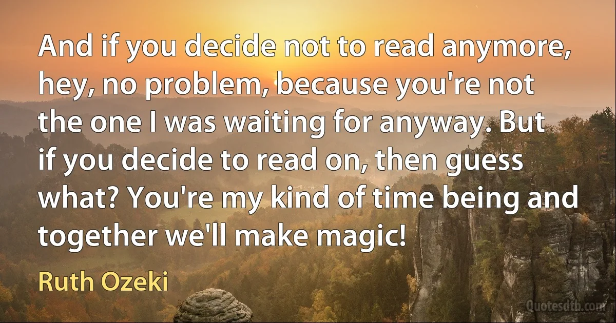 And if you decide not to read anymore, hey, no problem, because you're not the one I was waiting for anyway. But if you decide to read on, then guess what? You're my kind of time being and together we'll make magic! (Ruth Ozeki)