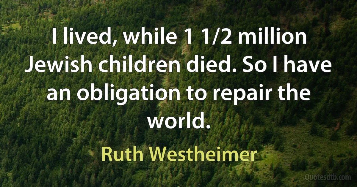 I lived, while 1 1/2 million Jewish children died. So I have an obligation to repair the world. (Ruth Westheimer)