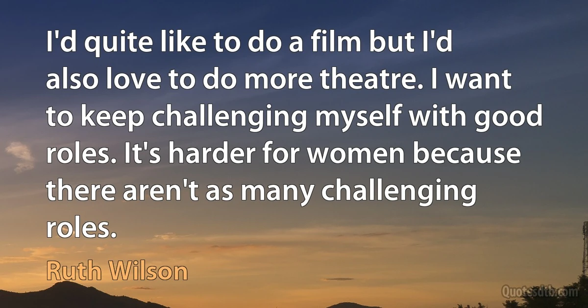 I'd quite like to do a film but I'd also love to do more theatre. I want to keep challenging myself with good roles. It's harder for women because there aren't as many challenging roles. (Ruth Wilson)