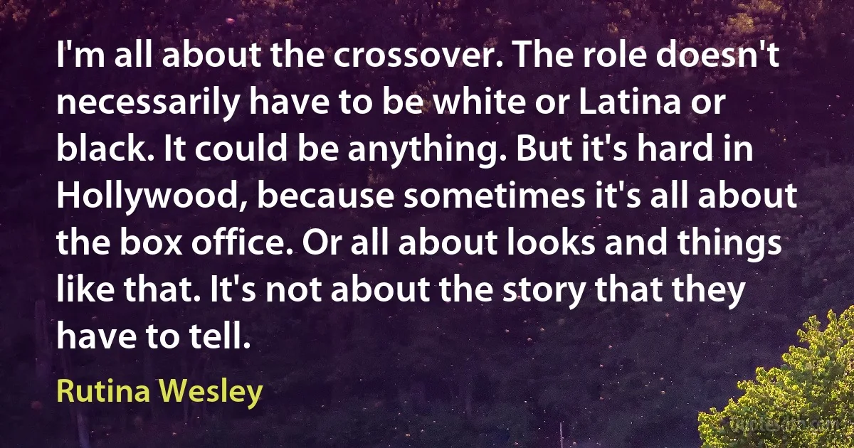 I'm all about the crossover. The role doesn't necessarily have to be white or Latina or black. It could be anything. But it's hard in Hollywood, because sometimes it's all about the box office. Or all about looks and things like that. It's not about the story that they have to tell. (Rutina Wesley)