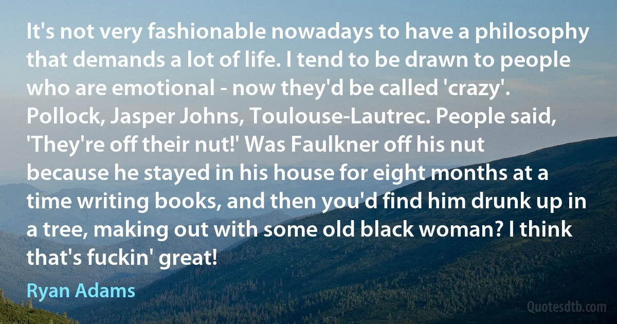 It's not very fashionable nowadays to have a philosophy that demands a lot of life. I tend to be drawn to people who are emotional - now they'd be called 'crazy'. Pollock, Jasper Johns, Toulouse-Lautrec. People said, 'They're off their nut!' Was Faulkner off his nut because he stayed in his house for eight months at a time writing books, and then you'd find him drunk up in a tree, making out with some old black woman? I think that's fuckin' great! (Ryan Adams)