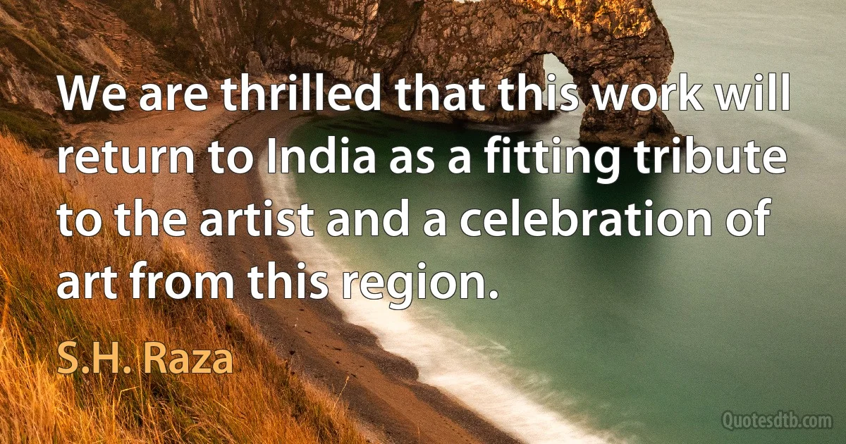 We are thrilled that this work will return to India as a fitting tribute to the artist and a celebration of art from this region. (S.H. Raza)