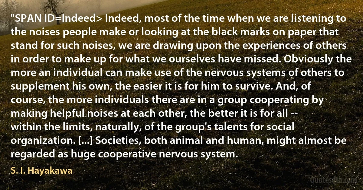 "SPAN ID=Indeed> Indeed, most of the time when we are listening to the noises people make or looking at the black marks on paper that stand for such noises, we are drawing upon the experiences of others in order to make up for what we ourselves have missed. Obviously the more an individual can make use of the nervous systems of others to supplement his own, the easier it is for him to survive. And, of course, the more individuals there are in a group cooperating by making helpful noises at each other, the better it is for all -- within the limits, naturally, of the group's talents for social organization. [...] Societies, both animal and human, might almost be regarded as huge cooperative nervous system. (S. I. Hayakawa)