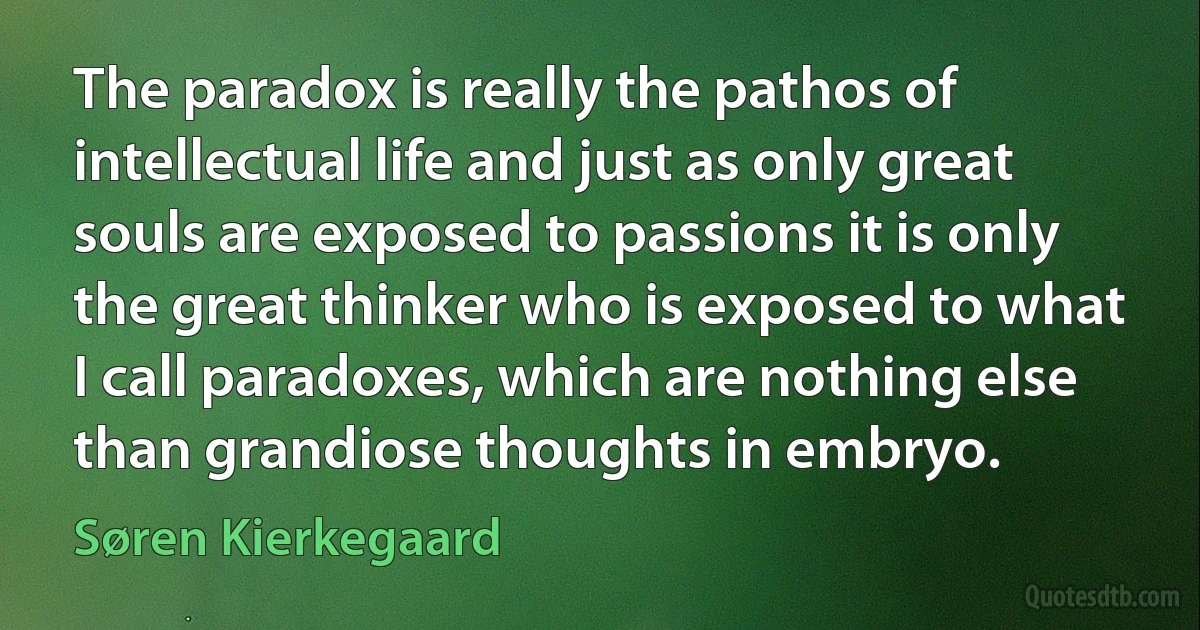 The paradox is really the pathos of intellectual life and just as only great souls are exposed to passions it is only the great thinker who is exposed to what I call paradoxes, which are nothing else than grandiose thoughts in embryo. (Søren Kierkegaard)