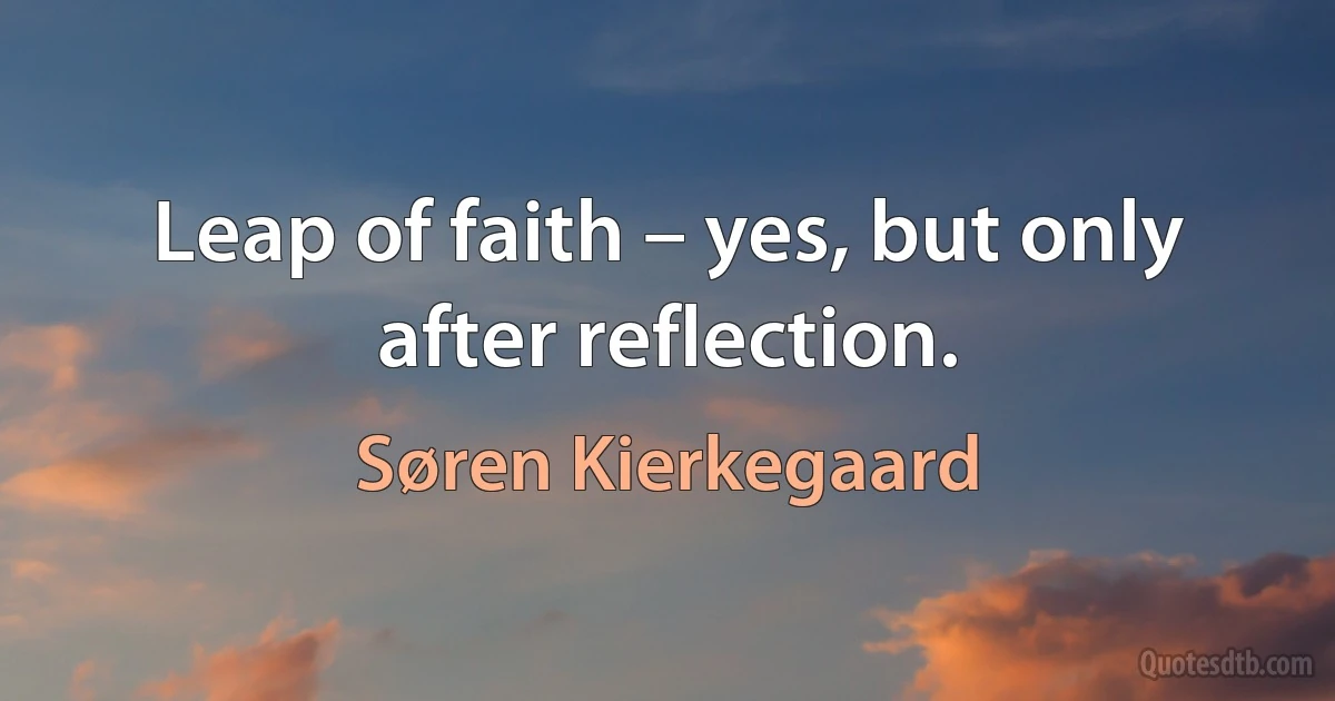 Leap of faith – yes, but only after reflection. (Søren Kierkegaard)