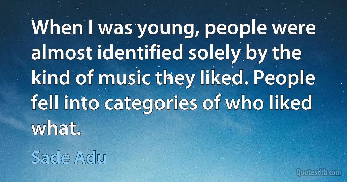 When I was young, people were almost identified solely by the kind of music they liked. People fell into categories of who liked what. (Sade Adu)