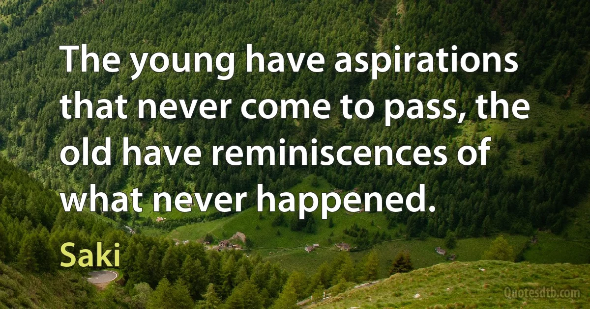 The young have aspirations that never come to pass, the old have reminiscences of what never happened. (Saki)