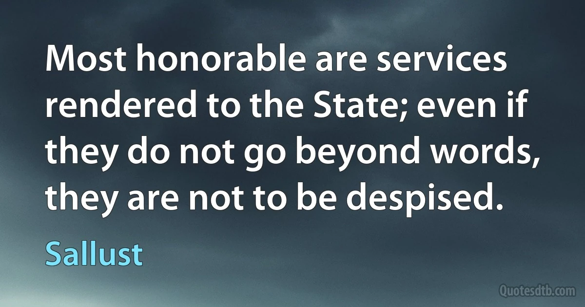 Most honorable are services rendered to the State; even if they do not go beyond words, they are not to be despised. (Sallust)