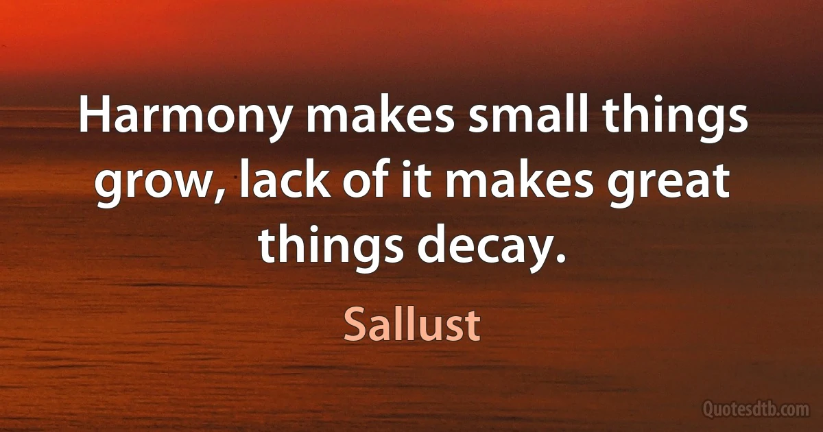 Harmony makes small things grow, lack of it makes great things decay. (Sallust)