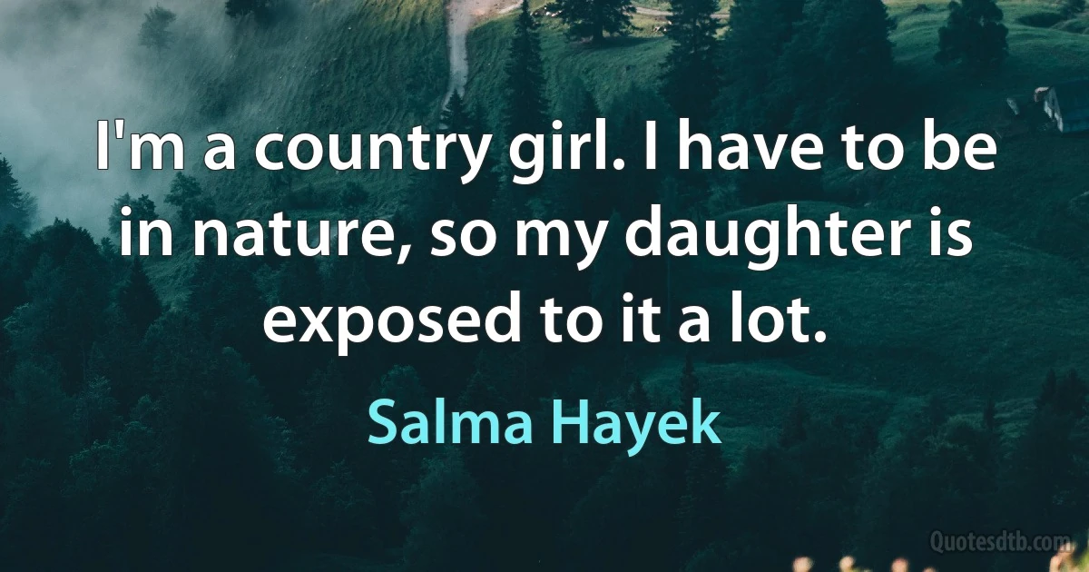 I'm a country girl. I have to be in nature, so my daughter is exposed to it a lot. (Salma Hayek)