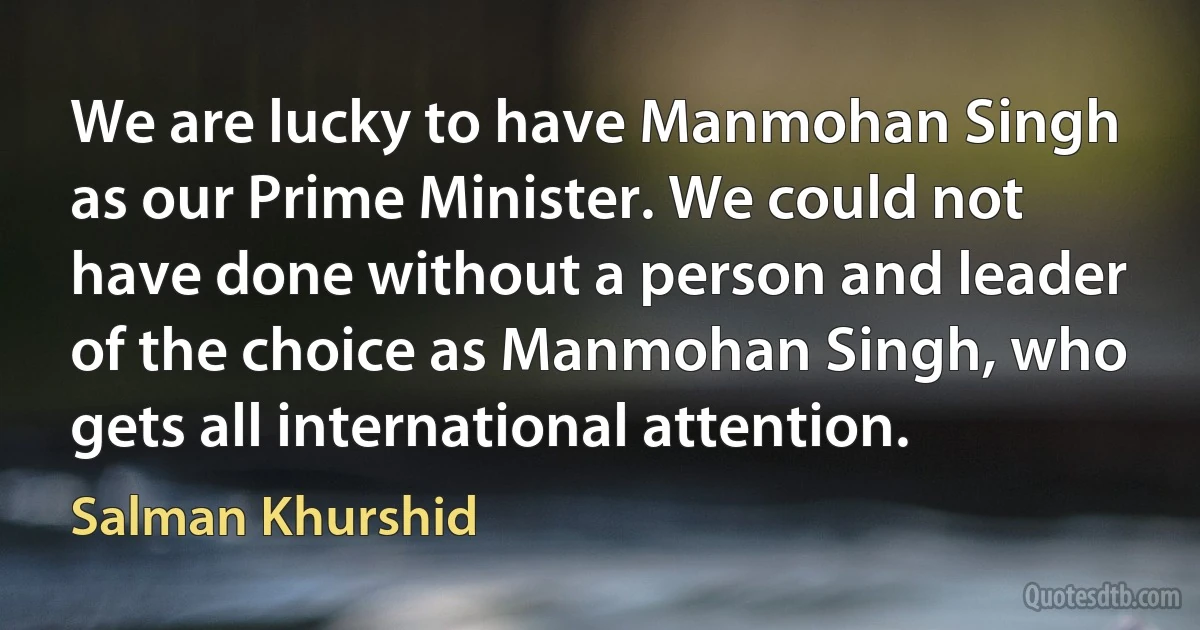 We are lucky to have Manmohan Singh as our Prime Minister. We could not have done without a person and leader of the choice as Manmohan Singh, who gets all international attention. (Salman Khurshid)