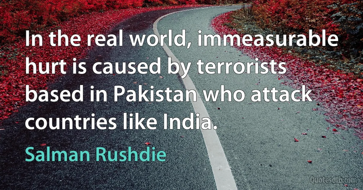 In the real world, immeasurable hurt is caused by terrorists based in Pakistan who attack countries like India. (Salman Rushdie)