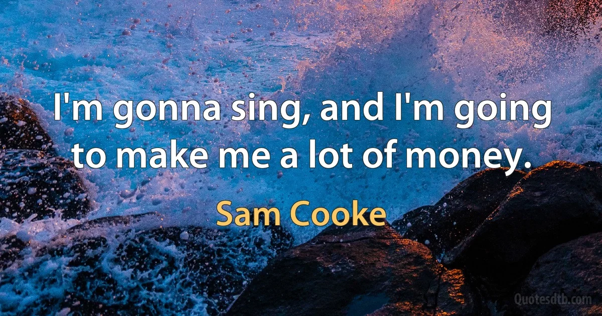 I'm gonna sing, and I'm going to make me a lot of money. (Sam Cooke)