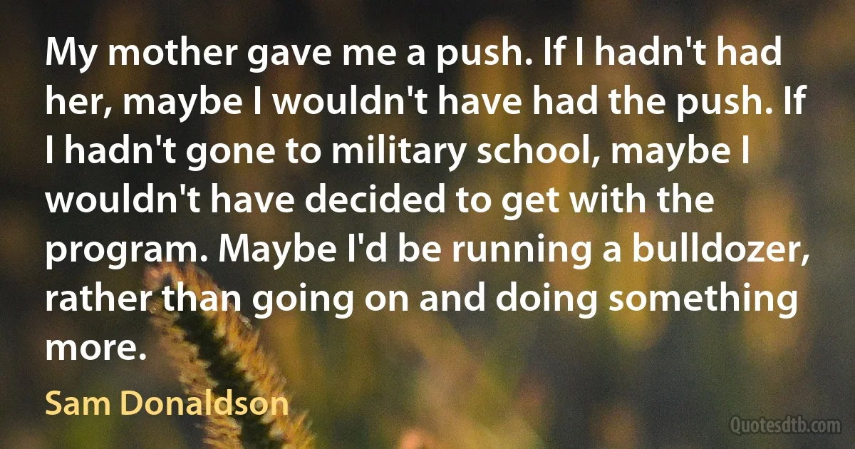 My mother gave me a push. If I hadn't had her, maybe I wouldn't have had the push. If I hadn't gone to military school, maybe I wouldn't have decided to get with the program. Maybe I'd be running a bulldozer, rather than going on and doing something more. (Sam Donaldson)