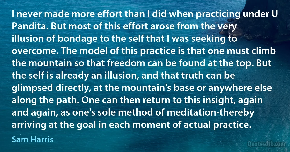 I never made more effort than I did when practicing under U Pandita. But most of this effort arose from the very illusion of bondage to the self that I was seeking to overcome. The model of this practice is that one must climb the mountain so that freedom can be found at the top. But the self is already an illusion, and that truth can be glimpsed directly, at the mountain's base or anywhere else along the path. One can then return to this insight, again and again, as one's sole method of meditation-thereby arriving at the goal in each moment of actual practice. (Sam Harris)