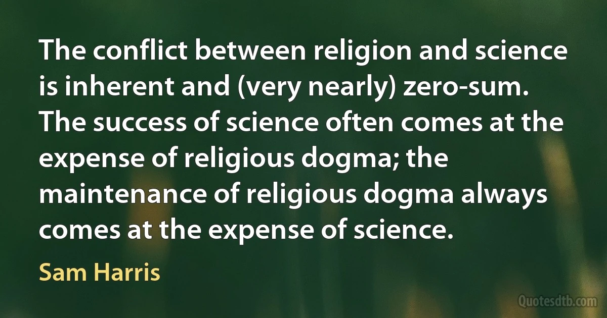 The conflict between religion and science is inherent and (very nearly) zero-sum. The success of science often comes at the expense of religious dogma; the maintenance of religious dogma always comes at the expense of science. (Sam Harris)