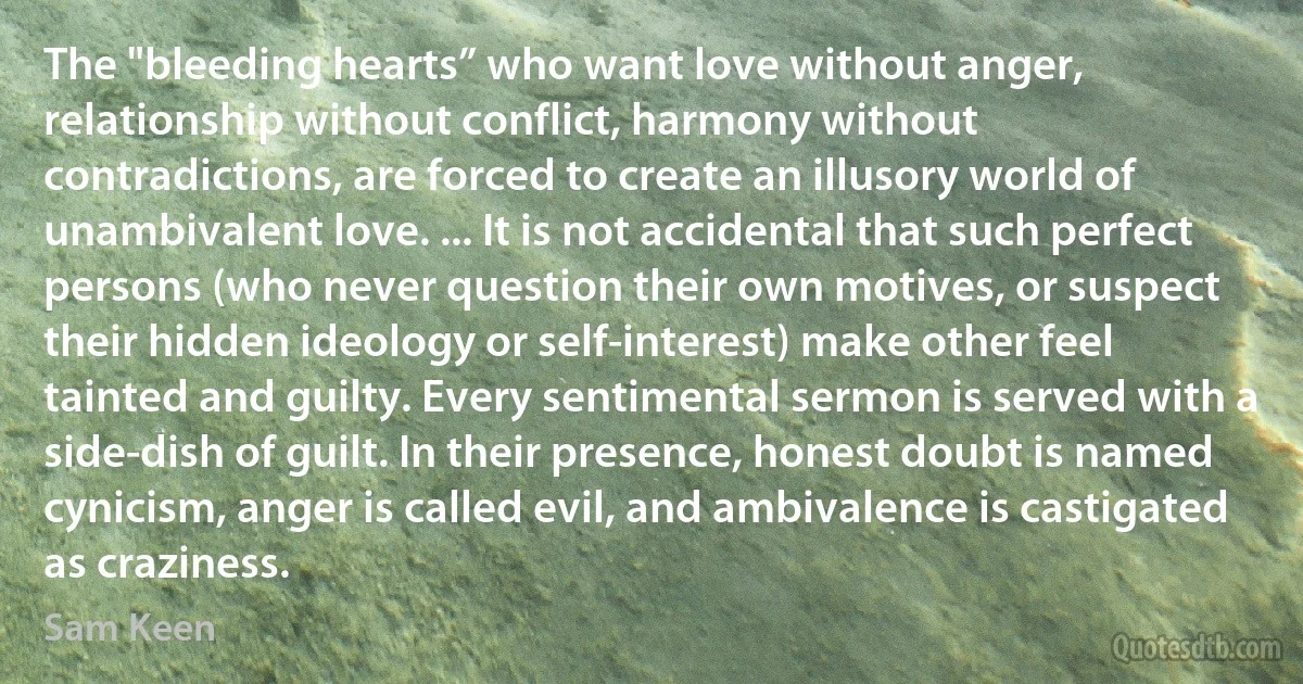 The "bleeding hearts” who want love without anger, relationship without conflict, harmony without contradictions, are forced to create an illusory world of unambivalent love. ... It is not accidental that such perfect persons (who never question their own motives, or suspect their hidden ideology or self-interest) make other feel tainted and guilty. Every sentimental sermon is served with a side-dish of guilt. In their presence, honest doubt is named cynicism, anger is called evil, and ambivalence is castigated as craziness. (Sam Keen)