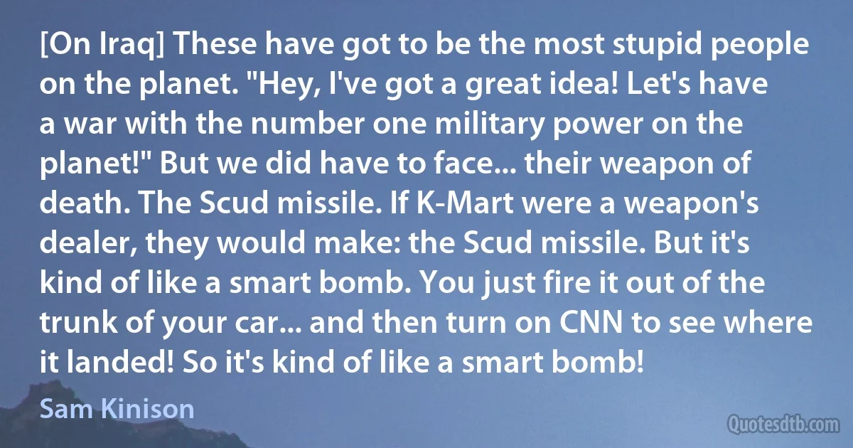 [On Iraq] These have got to be the most stupid people on the planet. "Hey, I've got a great idea! Let's have a war with the number one military power on the planet!" But we did have to face... their weapon of death. The Scud missile. If K-Mart were a weapon's dealer, they would make: the Scud missile. But it's kind of like a smart bomb. You just fire it out of the trunk of your car... and then turn on CNN to see where it landed! So it's kind of like a smart bomb! (Sam Kinison)