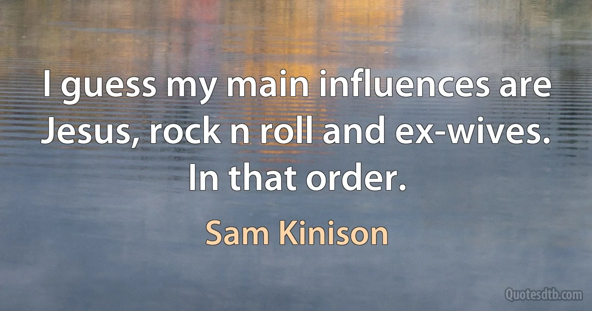 I guess my main influences are Jesus, rock n roll and ex-wives. In that order. (Sam Kinison)