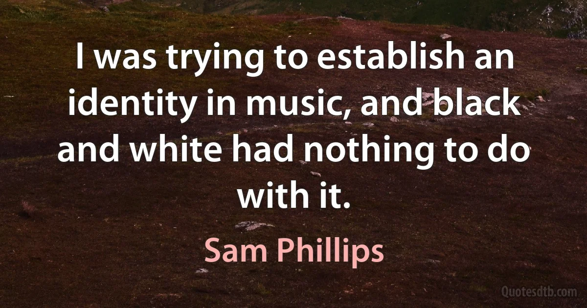 I was trying to establish an identity in music, and black and white had nothing to do with it. (Sam Phillips)