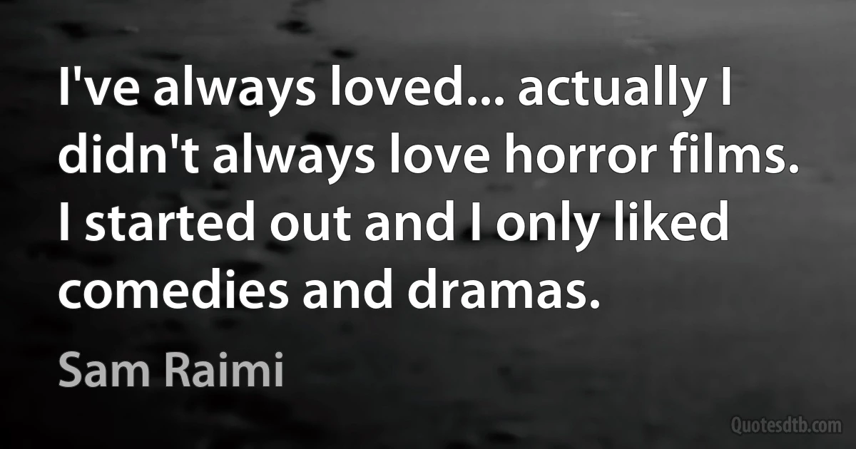 I've always loved... actually I didn't always love horror films. I started out and I only liked comedies and dramas. (Sam Raimi)