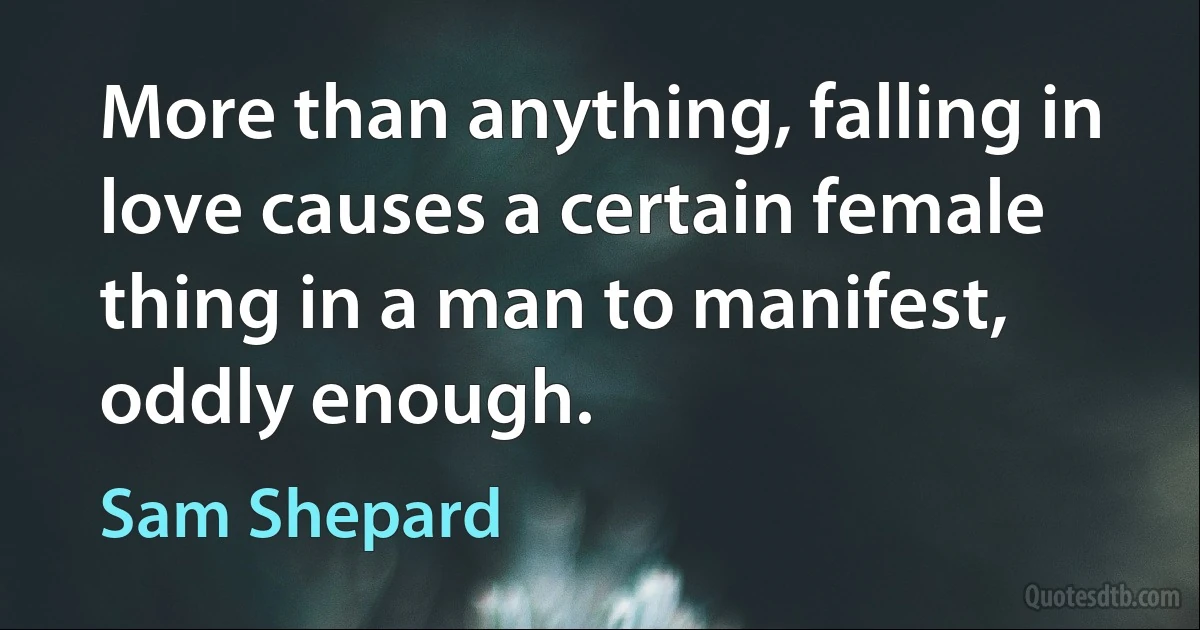 More than anything, falling in love causes a certain female thing in a man to manifest, oddly enough. (Sam Shepard)