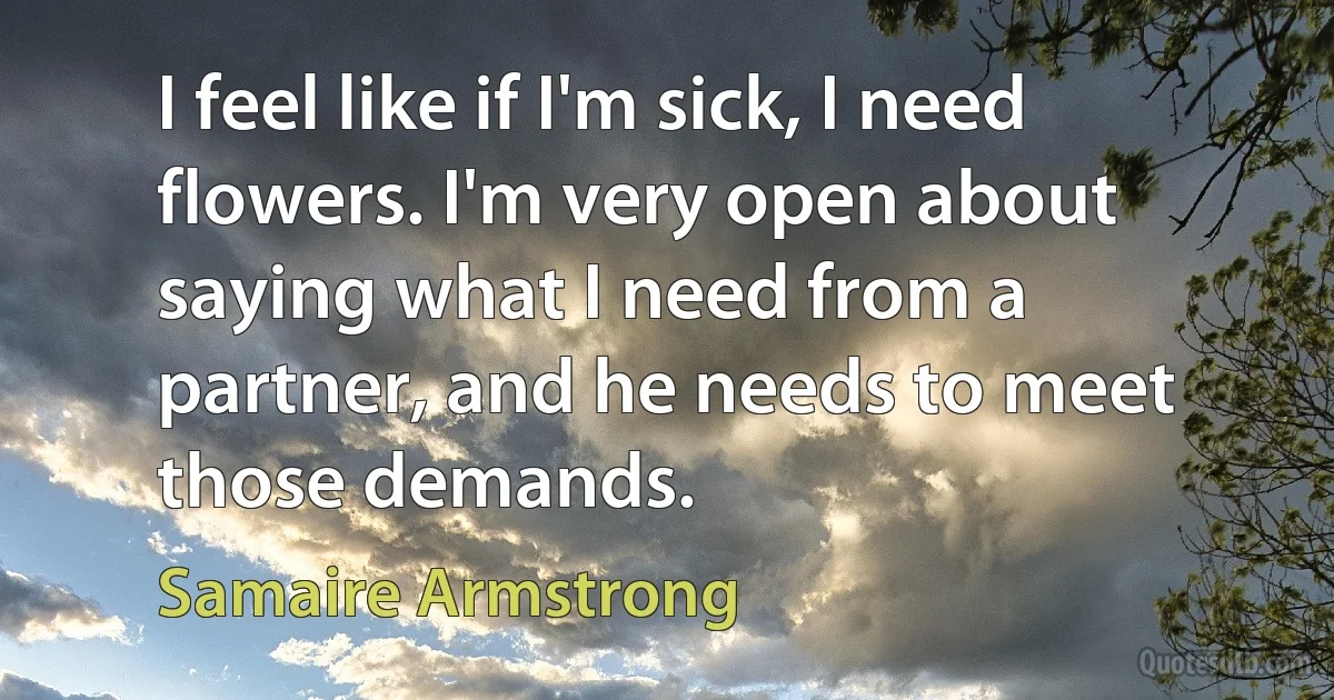 I feel like if I'm sick, I need flowers. I'm very open about saying what I need from a partner, and he needs to meet those demands. (Samaire Armstrong)