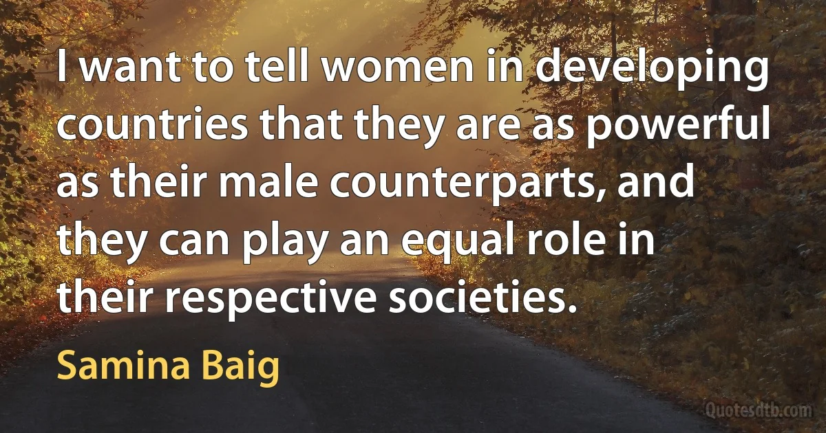 I want to tell women in developing countries that they are as powerful as their male counterparts, and they can play an equal role in their respective societies. (Samina Baig)