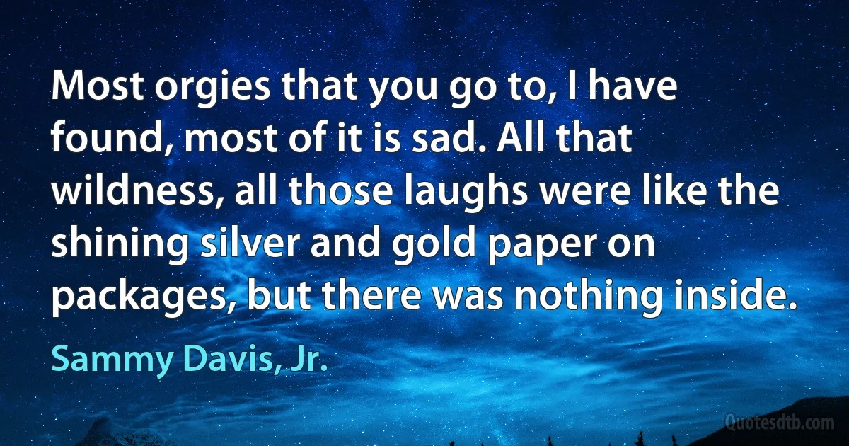 Most orgies that you go to, I have found, most of it is sad. All that wildness, all those laughs were like the shining silver and gold paper on packages, but there was nothing inside. (Sammy Davis, Jr.)