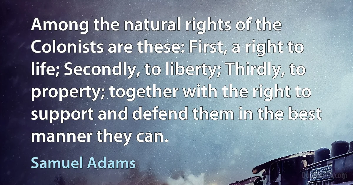 Among the natural rights of the Colonists are these: First, a right to life; Secondly, to liberty; Thirdly, to property; together with the right to support and defend them in the best manner they can. (Samuel Adams)