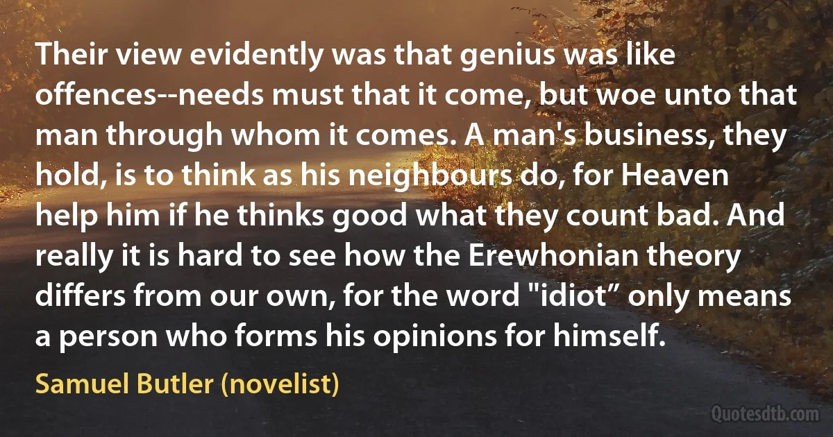 Their view evidently was that genius was like offences--needs must that it come, but woe unto that man through whom it comes. A man's business, they hold, is to think as his neighbours do, for Heaven help him if he thinks good what they count bad. And really it is hard to see how the Erewhonian theory differs from our own, for the word "idiot” only means a person who forms his opinions for himself. (Samuel Butler (novelist))