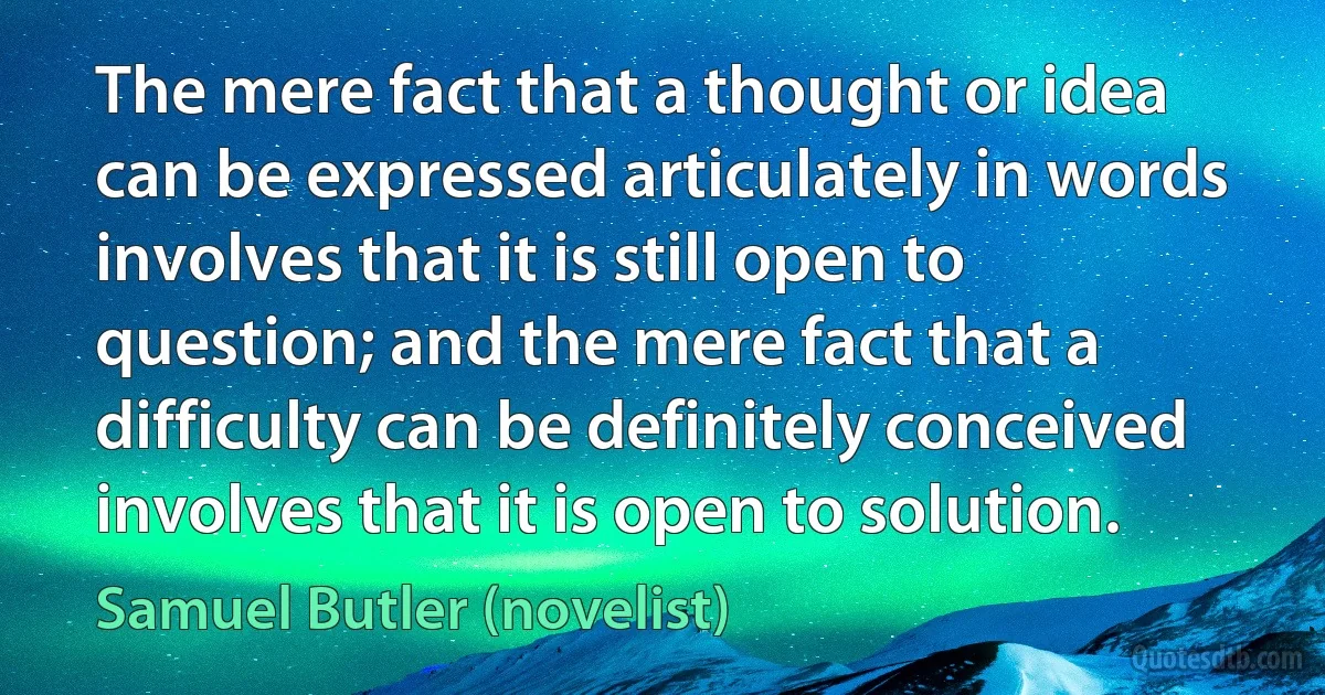 The mere fact that a thought or idea can be expressed articulately in words involves that it is still open to question; and the mere fact that a difficulty can be definitely conceived involves that it is open to solution. (Samuel Butler (novelist))