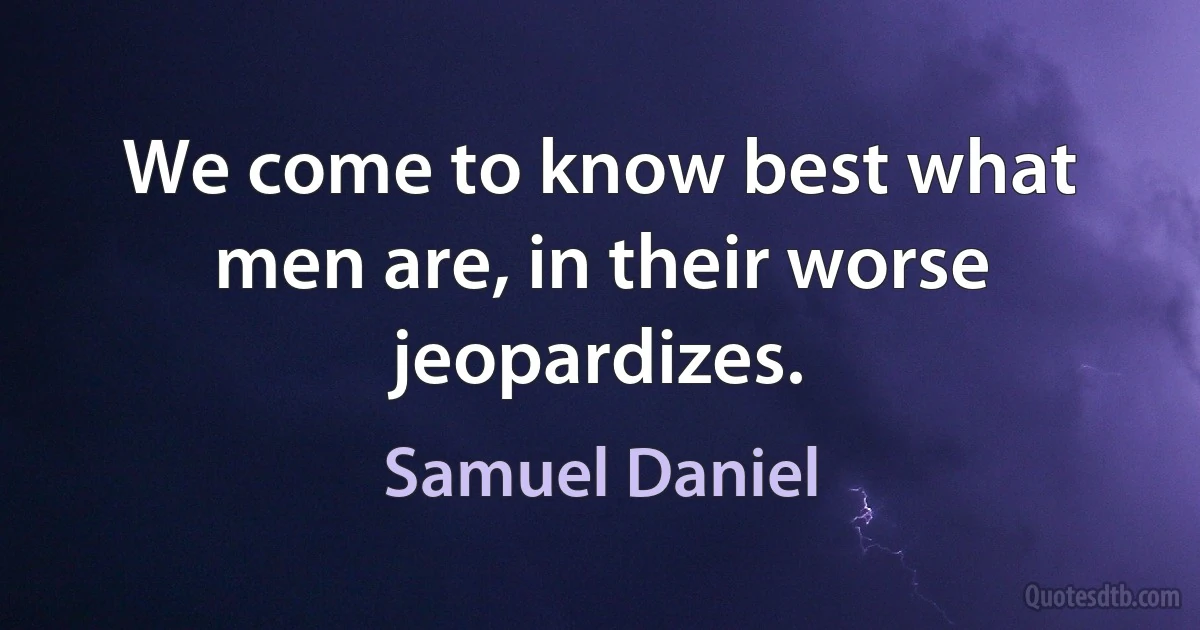 We come to know best what men are, in their worse jeopardizes. (Samuel Daniel)