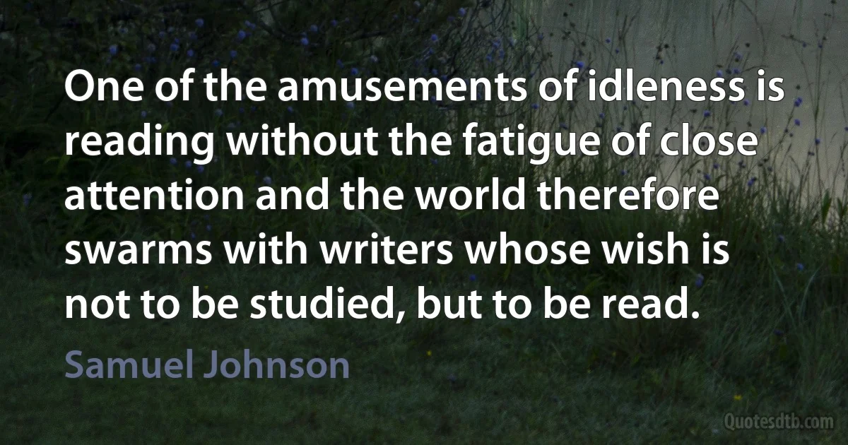 One of the amusements of idleness is reading without the fatigue of close attention and the world therefore swarms with writers whose wish is not to be studied, but to be read. (Samuel Johnson)